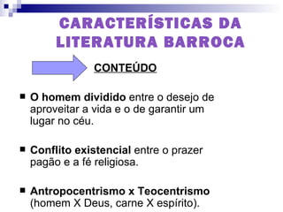 CARACTERÍSTICAS DA LITERATURA BARROCA CONTEÚDO O homem dividido  entre o desejo de aproveitar a vida e o de garantir um lugar no céu.  Conflito existencial  entre o prazer pagão e a fé religiosa. Antropocentrismo x Teocentrismo  (homem X Deus, carne X espírito).  