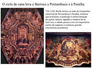 O ciclo de cana leva o Barroco a Pernambuco e à Paraíba.*Em 1759, Recife tornou-se sede da Companhiacomercial de Pernambuco e Paraíba, empresa que promoveu a produção e comercializaçãode açúcar, tabaco, algodão e madeira de lei.Com isso, a cidade passou a ser um importante centro de negócios e conheceu grande crescimento econômico.