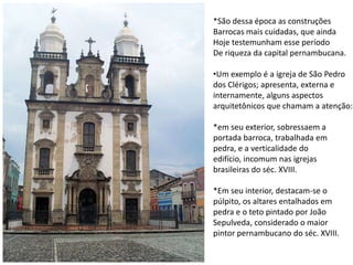 *São dessa época as construçõesBarrocas mais cuidadas, que aindaHoje testemunham esse períodoDe riqueza da capital pernambucana.Um exemplo é a igreja de São Pedrodos Clérigos; apresenta, externa einternamente, alguns aspectosarquitetônicos que chamam a atenção:*em seu exterior, sobressaem aportada barroca, trabalhada empedra, e a verticalidade doedifício, incomum nas igrejasbrasileiras do séc. XVIII.*Em seu interior, destacam-se o púlpito, os altares entalhados empedra e o teto pintado por JoãoSepulveda, considerado o maiorpintor pernambucano do séc. XVIII.