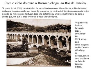 Com o ciclo do ouro o Barroco chega  ao Rio de Janeiro.*A partir do séc XVIII, com trabalho de extração do ouro em Minas Gerais, o Rio de Janeiroacabou se transformando, por causa de seu porto, no centro de intercâmbio comercial entre a região da mineração e Portugal. Esse fato determinou um desenvolvimento tal para a cidade que, em 1763, a fez tornar-se a nova capital do país.*Aqueduto da Carioca(arcos da Lapa). ConstruídoEm 1723, servia paraLevar as águas do Rio Carioca até o largoda Carioca, sanando o problema de falta de água na cidade.