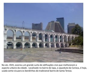 No séc. XVIII, ocorreu um grande surto de edificações civis que melhoraram o aspecto urbano da cidade.  Localizado no bairro do lapa, o aqueduto da Carioca, é hoje,usada como via para os bondinhos do tradicional bairro de Santa Tereza.
