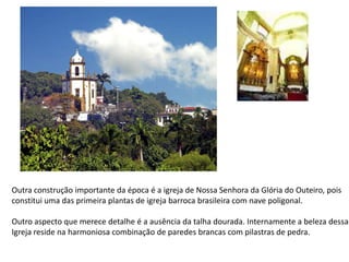 Outra construção importante da época é a igreja de Nossa Senhora da Glória do Outeiro, poisconstitui uma das primeira plantas de igreja barroca brasileira com nave poligonal.Outro aspecto que merece detalhe é a ausência da talha dourada. Internamente a beleza dessaIgreja reside na harmoniosa combinação de paredes brancas com pilastras de pedra.