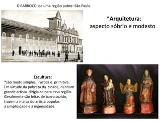 O BARROCO  de uma região pobre: São Paulo*Arquitetura: aspecto sóbrio e modestoEscultura: *são muito simples , rústica e  primitiva. Em virtude da pobreza da  cidade, nenhum grande artista  dirigia-se para essa região.Geralmente são feitas de barro cozido,trazem a marca do artista popular:a simplicidade e a ingenuidade.