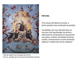 PINTURA: Frei Jesuíno do Monte Carmelo, o pintor paulista mais conhecido do período.autodidata, por isso não dominava os recursos mais equilibrados da pintura,sobretudo da composição em perspectivasuas obras, embora concebidas de formaerudita, caracterizaram-se pela realizaçãoingênua e simples dos temas religiosos.Teto da capela-mor da igreja do Carmo,Em Itu,  pintado por Frei Jesuíno do Monte Carmelo