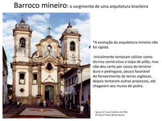Barroco mineiro: o surgimento de uma arquitetura brasileira*A evolução da arquitetura mineira nãofoi rápida.Inicialmente tentaram utilizar comotécnica construtiva a taipa de pilão, masnão deu certo por causa do terreno duro e pedregoso, pouco favorávelAo fornecimento de terras argilosas.depois tentaram outros processos, atéchegarem aos muros de pedra.Igreja de Nossa Senhora do Pilar,Em Ouro Preto, Minas Gerais