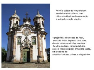 *Com o passar do tempo foram sendo harmonizadas as mais diferentes técnicas de construçãoe a rica decoração interior.*Igreja de São Francisco de Assis,em Ouro Preto, expressa uma obrade arte plena e muito harmoniosa.Desde a portada, com medalhões,anjos e fitas esculpidos em pedra-sabão,um trabalho de :Antonio Francisco Lisboa, o Aleijadinho.