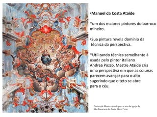 Manuel da Costa Ataíde*um dos maiores pintores do barrocomineiro.Sua pintura revela domínio da técnica da perspectiva.*Utilizando técnica semelhante à usada pelo pintor italiano Andrea Pozzo, Mestre Ataíde cria uma perspectiva em que as colunasparecem avançar para o alto sugerindo que o teto se abrepara o céu.Pintura de Mestre Ataíde para o teto da igreja de São Francisco de Assis, Ouro Preto