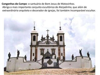 Congonhas do Campo: o santuário de Bom Jesus de Matosinhos. Abriga o mais importante conjunto escultórico de Aleijadinho, que além de extraordinário arquiteto e decorador de igrejas, foi também incomparável escultor.