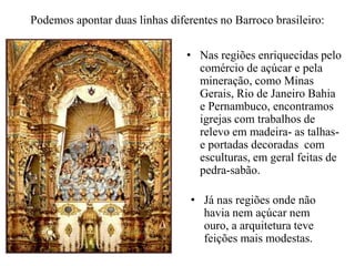 Podemos apontar duas linhas diferentes no Barroco brasileiro:Nas regiões enriquecidas pelo comércio de açúcar e pela mineração, como Minas Gerais, Rio de Janeiro Bahia e Pernambuco, encontramos igrejas com trabalhos de relevo em madeira- as talhas- e portadas decoradas  com esculturas, em geral feitas de pedra-sabão.Já nas regiões onde não havia nem açúcar nem ouro, a arquitetura teve feições mais modestas.