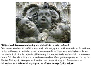 *O Barroco foi um momento singular da história da arte no Brasil.*Com esse movimento estético teve início a busca, que a partir de então será contínua,tanto de técnicas e materiais construtivos como de motivos para as criações artísticasnacionais. A técnica da taipa de pilão na arquitetura, o uso de pedra-sabão na esculturade Antônio Francisco Lisboa e os azuis e vermelhos, tão a gosto do povo, na pintura deMestre Ataíde, são exemplos suficientes para demonstrar que o Barroco marcou o início de uma arte brasileira que procura afirmar seus próprios valores.