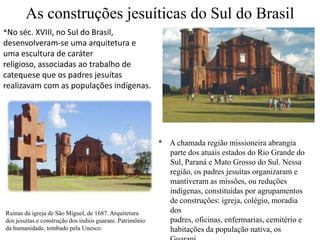 As construções jesuíticas do Sul do Brasil*No séc. XVIII, no Sul do Brasil, desenvolveram-se uma arquitetura e uma escultura de caráter religioso, associadas ao trabalho de catequese que os padres jesuítas realizavam com as populações indígenas. *    A chamada região missioneira abrangia parte dos atuais estados do Rio Grande do Sul, Paraná e Mato Grosso do Sul. Nessa região, os padres jesuítas organizaram e mantiveram as missões, ou reduções indígenas, constituídas por agrupamentos de construções: igreja, colégio, moradia dos padres, oficinas, enfermarias, cemitério e habitações da população nativa, os Guarani. Ruínas da igreja de São Miguel, de 1687. Arquitetura dos jesuítas e construção dos índios guarani. Patrimônio da humanidade, tombado pela Unesco.