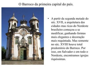 O Barroco da primeira capital do país.A partir da segunda metade do séc. XVII, a arquitetura das cidades mas ricas do Nordeste brasileiro começou a se modificar, ganhando formas mais elegantes e decoração mais requintada. Mas somente no séc. XVIII houve total predomínio do Barroco. Por isso, em Salvador e em todo o Nordeste, encontramos igrejas riquíssimas.