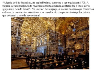 *A igreja de São Francisco, na capital baiana, começou a ser erguida em 1708. A riqueza de seu interior, todo revestido de talha dourada, conferiu-lhe o título de “a igreja mais rica do Brasil”. No interior  dessa igreja, o intenso dourado que recobre as colunas, os ornamentos dos altares e as paredes são complementados pelos painéis que decoram o teto da nave central.