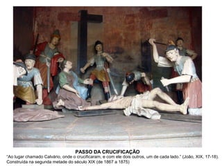 PASSO DA CRUCIFICAÇÃO

“Ao lugar chamado Calvário, onde o crucificaram, e com ele dois outros, um de cada lado.” (João, XIX, 17-18).
Construída na segunda metade do século XIX (de 1867 a 1875)

 