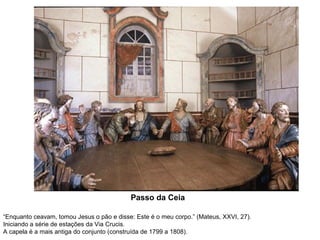 Passo da Ceia
“Enquanto ceavam, tomou Jesus o pão e disse: Este é o meu corpo.” (Mateus, XXVI, 27).
Iniciando a série de estações da Via Crucis.
A capela é a mais antiga do conjunto (construída de 1799 a 1808).

 