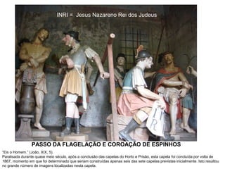 INRI = Jesus Nazareno Rei dos Judeus

PASSO DA FLAGELAÇÃO E COROAÇÃO DE ESPINHOS
“Eis o Homem.” (João, XIX, 5).
Paralisada durante quase meio século, após a conclusão das capelas do Horto e Prisão, esta capela foi concluída por volta de
1867, momento em que foi determinado que seriam construídas apenas seis das sete capelas previstas inicialmente. Isto resultou
no grande número de imagens localizadas nesta capela.

 