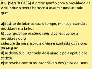 01. (SANTA CASA) A preocupação com a brevidade da
vida induz o poeta barroco a assumir uma atitude
que:
a)desiste de lutar contra o tempo, menosprezando a
mocidade e a beleza
b)quer gozar ao máximo seus dias, enquanto a
mocidade dura
c)descrê da misericórdia divina e contesta os valores
da religião
d)se deixa subjugar pelo desânimo e pela apatia dos
céticos
e)se revolta contra os insondáveis desígnios de Deus
 