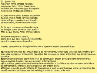 02. (VUNESP)
Ardor em firme coração nascido;
pranto por belos olhos derramado;
incêndio em mares de água disfarçado;
rio de neve em fogo convertido:
tu, que em um peito abrasas escondido;
tu, que em um rosto corres desatado;
quando fogo, em cristais aprisionado;
quando crista, em chamas derretido.
Se és fogo, como passas brandamente,
se és fogo, como queimas com porfia?
Mas ai, que andou Amor em ti prudente!
Pois para temperar a tirania,
como quis que aqui fosse a neve ardente,
permitiu parecesse a chama fria.
O texto pertencente a Gregório de Matos e apresenta quais características:
a)Dualidade temática da sensualidade e do refreamento, construção sintática por simétrica por
simetrias sucessivas, predomínio figurativo das metáforas e pares antitéticos que tendem para o
paradoxo
b)Temática naturalista, assimetria total de construção, ordem direta predominando sobre a
ordem inversa, imagens que prenunciam o Romantismo
c)Trocadilhos, predomínio de metonímias e de símiles, a dualidade temática da sensualidade e
do refreamento, antíteses claras dispostas em ordem direta
d)Sintaxe segundo a ordem lógica do Classicismo, a qual o autor buscava imitar, predomínio das
metáforas e das antíteses, temática da fugacidade do tempo e da vida
 