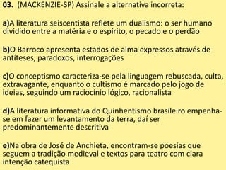 03. (MACKENZIE-SP) Assinale a alternativa incorreta:
a)A literatura seiscentista reflete um dualismo: o ser humano
dividido entre a matéria e o espírito, o pecado e o perdão
b)O Barroco apresenta estados de alma expressos através de
antíteses, paradoxos, interrogações
c)O conceptismo caracteriza-se pela linguagem rebuscada, culta,
extravagante, enquanto o cultismo é marcado pelo jogo de
ideias, seguindo um raciocínio lógico, racionalista
d)A literatura informativa do Quinhentismo brasileiro empenha-
se em fazer um levantamento da terra, daí ser
predominantemente descritiva
e)Na obra de José de Anchieta, encontram-se poesias que
seguem a tradição medieval e textos para teatro com clara
intenção catequista
 