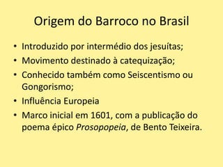 Origem do Barroco no Brasil
• Introduzido por intermédio dos jesuítas;
• Movimento destinado à catequização;
• Conhecido também como Seiscentismo ou
Gongorismo;
• Influência Europeia
• Marco inicial em 1601, com a publicação do
poema épico Prosopopeia, de Bento Teixeira.
 