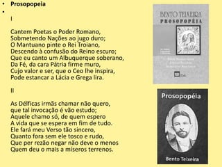 • Prosopopeia
•
I
Cantem Poetas o Poder Romano,
Sobmetendo Nações ao jugo duro;
O Mantuano pinte o Rei Troiano,
Descendo à confusão do Reino escuro;
Que eu canto um Albuquerque soberano,
Da Fé, da cara Pátria firme muro,
Cujo valor e ser, que o Ceo lhe inspira,
Pode estancar a Lácia e Grega lira.
II
As Délficas irmãs chamar não quero,
que tal invocação é vão estudo;
Aquele chamo só, de quem espero
A vida que se espera em fim de tudo.
Ele fará meu Verso tão sincero,
Quanto fora sem ele tosco e rudo,
Que per rezão negar não deve o menos
Quem deu o mais a míseros terrenos.
 