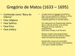Gregório de Matos (1633 – 1695)
• Conhecido como “Boca do
Inferno”
• Fase religiosa
• Fase Satírica
• Fase lírica
• Fase erótica
• A cada canto um grande conselheiro,
Que nos quer governar cabana, e vinha,
Não sabem governar sua cozinha,
E podem governar o mundo inteiro.
Em cada porta um freqüentado olheiro,
Que a vida do vizinho, e da vizinha
Pesquisa. Escuta, espreita, e
esquadrinha,
Para levar à Praça, e ao Terreiro.
Muitos mulatos desavergonhados,
Trazidos pelos pés os homens nobres,
Posta nas palmas toda picardia.
Estupendas usuras nos mercados,
Todos, os que não furtam, muito pobres,
E eis aqui a cidade da Bahia.
 