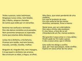 Tristes sucessos, casos lastimosos,
Desgraças nunca vistas, nem faladas.
São, ó Bahia, vésperas choradas
De outros que estão por vir estranhos
Sentimo-nos confusos e teimosos
Pois não damos remédios as já passadas,
Nem prevemos tampouco as esperadas
Como que estamos delas desejosos.
Levou-me o dinheiro, a má fortuna,
Ficamos sem tostão, real nem branca,
macutas, correão, nevelão, molhos:
Ninguém vê, ninguém fala, nem impugna,
E é que quem o dinheiro nos arranca,
Nos arrancam as mãos, a língua, os olhos.
Meu Deus, que estais pendente de uma
madeiro,
Em cuja lei protesto de viver,
Em cuja santa lei hei de morrer
Animoso, constante, firme e inteiro:
Neste lance, por ser o derradeiro,
Pois vejo a minha vida anoitecer,
É, meu Jesus, a hora de se ver
A brandura de um Pai, manso cordeiro.
Mui grande é vosso amor e o meu delito;
Porém pode ter fim todo o pecar,
E não o vosso amor, que é infinito
Esta razão me obriga a confiar,
Que, por mais que pequei, neste conflito
Espero em vosso amor de me salvar.
 