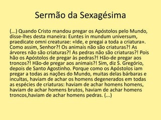 Sermão da Sexagésima
(...) Quando Cristo mandou pregar os Apóstolos pelo Mundo,
disse-lhes desta maneira: Euntes in mundum universum,
praedicate omni creaturae: «Ide, e pregai a toda a criatura».
Como assim, Senhor?! Os animais não são criaturas?! As
árvores não são criaturas?! As pedras não são criaturas?! Pois
hão os Apóstolos de pregar às pedras?! Hão-de pregar aos
troncos?! Hão-de pregar aos animais?! Sim, diz S. Gregório,
depois de Santo Agostinho. Porque como os Apóstolos iam
pregar a todas as nações do Mundo, muitas delas bárbaras e
incultas, haviam de achar os homens degenerados em todas
as espécies de criaturas: haviam de achar homens homens,
haviam de achar homens brutos, haviam de achar homens
troncos,haviam de achar homens pedras. (...)
 