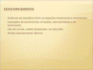  Ausência de equilíbrio entre os aspectos intelectuais e emocionais. 
 Expressão de sentimentos, emoções, dramaticidade e de 
movimento. 
 Uso de curvas, vestes drapeadas, cor dourada. 
 Artista representante: Bernini. 
 