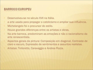  Desenvolveu-se no século XVII na Itália. 
 a arte usada para propagar o catolicismo e ampliar sua influência. 
 Michelangelo foi o precursor do estilo. 
 Houve grandes diferenças entre os artistas e obras. 
 Na arte barroca, predominam as emoções e não o racionalismo da 
arte renascentista. 
 Aspectos gerais da pintura: Composição em diagonal, Contraste de 
claro e escuro, Expressão de sentimentos e assuntos realistas. 
 Artistas: Tintoretto, Caravaggio e Andrea Pozza. 
 