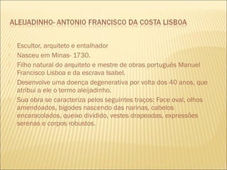 Escultor, arquiteto e entalhador 
 Nasceu em Minas- 1730. 
 Filho natural do arquiteto e mestre de obras português Manuel 
Francisco Lisboa e da escrava Isabel. 
 Desenvolve uma doença degenerativa por volta dos 40 anos, que 
atribui a ele o termo aleijadinho. 
 Sua obra se caracteriza pelos seguintes traços: Face oval, olhos 
amendoados, bigodes nascendo das narinas, cabelos 
encaracolados, queixo dividido, vestes drapeadas, expressões 
serenas e corpos robustos. 
 
