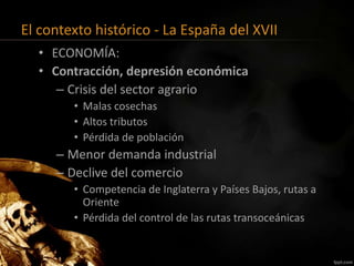 El contexto histórico - La España del XVII
• ECONOMÍA:
• Contracción, depresión económica
– Crisis del sector agrario
• Malas cosechas
• Altos tributos
• Pérdida de población
– Menor demanda industrial
– Declive del comercio
• Competencia de Inglaterra y Países Bajos, rutas a
Oriente
• Pérdida del control de las rutas transoceánicas
 