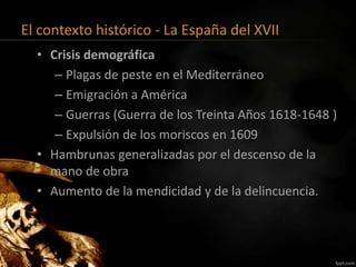 El contexto histórico - La España del XVII
• Crisis demográfica
– Plagas de peste en el Mediterráneo
– Emigración a América
– Guerras (Guerra de los Treinta Años 1618-1648 )
– Expulsión de los moriscos en 1609
• Hambrunas generalizadas por el descenso de la
mano de obra
• Aumento de la mendicidad y de la delincuencia.
 