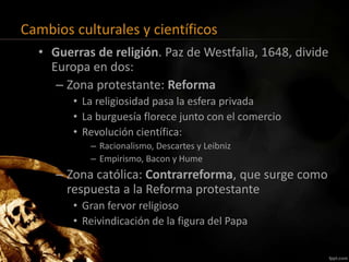 Cambios culturales y científicos
• Guerras de religión. Paz de Westfalia, 1648, divide
Europa en dos:
– Zona protestante: Reforma
• La religiosidad pasa la esfera privada
• La burguesía florece junto con el comercio
• Revolución científica:
– Racionalismo, Descartes y Leibniz
– Empirismo, Bacon y Hume
– Zona católica: Contrarreforma, que surge como
respuesta a la Reforma protestante
• Gran fervor religioso
• Reivindicación de la figura del Papa
 