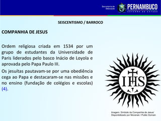 SEISCENTISMO / BARROCO
COMPANHIA DE JESUS
Ordem religiosa criada em 1534 por um
grupo de estudantes da Universidade de
Paris liderados pelo basco Inácio de Loyola e
aprovada pelo Papa Paulo III.
Os jesuítas pautavam-se por uma obediência
cega ao Papa e destacaram-se nas missões e
no ensino (fundação de colégios e escolas)
(4).
Imagem: Símbolo da Companhia de Jesus/
Disponibilizado por Moranski / Public Domain
 
