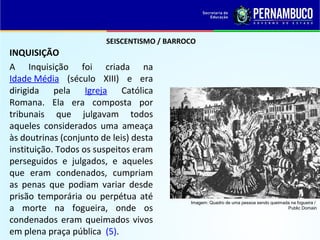 SEISCENTISMO / BARROCO
INQUISIÇÃO
A Inquisição foi criada na
Idade Média (século XIII) e era
dirigida pela Igreja Católica
Romana. Ela era composta por
tribunais que julgavam todos
aqueles considerados uma ameaça
às doutrinas (conjunto de leis) desta
instituição. Todos os suspeitos eram
perseguidos e julgados, e aqueles
que eram condenados, cumpriam
as penas que podiam variar desde
prisão temporária ou perpétua até
a morte na fogueira, onde os
condenados eram queimados vivos
em plena praça pública (5).
Imagem: Quadro de uma pessoa sendo queimada na fogueira /
Public Domain
 