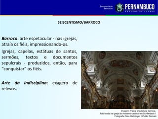 SEISCENTISMO/BARROCO
Barroco: arte espetacular - nas igrejas,
atraía os fiéis, impressionando-os.
Igrejas, capelas, estátuas de santos,
sermões, textos e documentos
sepulcrais - produzidos, então, para
“conquistar” os fiéis.
Arte da indisciplina: exagero de
relevos.
Imagem: Típica arquitetura barroca,
foto tirada na igreja do mosteiro católico em Schlierbach /
Fotografia: Max Gattringer / Public Domain
 