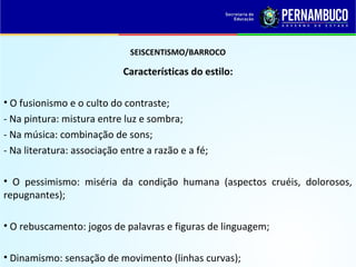 SEISCENTISMO/BARROCO
Características do estilo:
• O fusionismo e o culto do contraste;
- Na pintura: mistura entre luz e sombra;
- Na música: combinação de sons;
- Na literatura: associação entre a razão e a fé;
• O pessimismo: miséria da condição humana (aspectos cruéis, dolorosos,
repugnantes);
• O rebuscamento: jogos de palavras e figuras de linguagem;
• Dinamismo: sensação de movimento (linhas curvas);
 