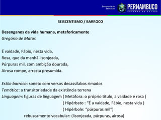 SEISCENTISMO / BARROCO
Desenganos da vida humana, metaforicamente
Gregório de Matos
É vaidade, Fábio, nesta vida,
Rosa, que da manhã lisonjeada,
Púrpuras mil, com ambição dourada,
Airosa rompe, arrasta presumida.
Estilo barroco: soneto com versos decassílabos rimados
Temática: a transitoriedade da existência terrena
Linguagem: figuras de linguagem ( Metáfora: o próprio título, a vaidade é rosa )
( Hipérbato : “É a vaidade, Fábio, nesta vida )
( Hipérbole: “púrpuras mil”)
rebuscamento vocabular: (lisonjeada, púrpuras, airosa)
 