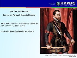 SEISCENTISMO/BARROCO
Barroco em Portugal: Contexto histórico
Início 1580 (domínio espanhol) -> morte de
Dom Sebastião (Alcácer Quibir)
Unificação da Península Ibérica – Felipe II
Imagem: Juan Pantoja de la Cruz / Felipe II, em agosto de 1606 /
Public Domain
 