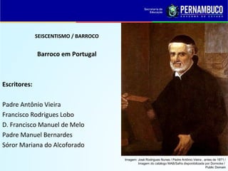 SEISCENTISMO / BARROCO
Barroco em Portugal
Escritores:
Padre Antônio Vieira
Francisco Rodrigues Lobo
D. Francisco Manuel de Melo
Padre Manuel Bernardes
Sóror Mariana do Alcoforado
Imagem: José Rodrigues Nunes / Padre Antônio Vieira , antes de 1871 /
Imagem do catálogo MAB/Safra disponibilizada por Dornicke /
Public Domain
 