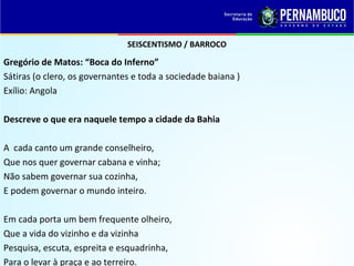 SEISCENTISMO / BARROCO
Gregório de Matos: “Boca do Inferno”
Sátiras (o clero, os governantes e toda a sociedade baiana )
Exílio: Angola
Descreve o que era naquele tempo a cidade da Bahia
A cada canto um grande conselheiro,
Que nos quer governar cabana e vinha;
Não sabem governar sua cozinha,
E podem governar o mundo inteiro.
Em cada porta um bem frequente olheiro,
Que a vida do vizinho e da vizinha
Pesquisa, escuta, espreita e esquadrinha,
Para o levar à praça e ao terreiro.
 