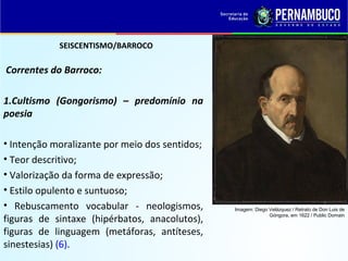 SEISCENTISMO/BARROCO
Correntes do Barroco:
1.Cultismo (Gongorismo) – predomínio na
poesia
• Intenção moralizante por meio dos sentidos;
• Teor descritivo;
• Valorização da forma de expressão;
• Estilo opulento e suntuoso;
• Rebuscamento vocabular - neologismos,
figuras de sintaxe (hipérbatos, anacolutos),
figuras de linguagem (metáforas, antíteses,
sinestesias) (6).
Imagem: Diego Velázquez / Retrato de Don Luis de
Góngora, em 1622 / Public Domain
 