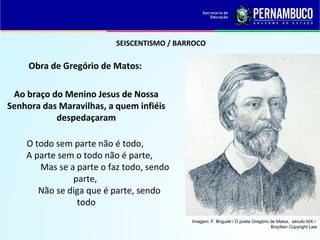 SEISCENTISMO / BARROCO
Obra de Gregório de Matos:
Ao braço do Menino Jesus de Nossa
Senhora das Maravilhas, a quem infiéis
despedaçaram
O todo sem parte não é todo,
A parte sem o todo não é parte,
Mas se a parte o faz todo, sendo
parte,
Não se diga que é parte, sendo
todo
Imagem: F. Briguiet / O poeta Gregório de Matos, século XIX /
Brazilian Copyright Law
 