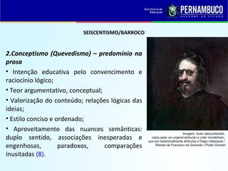 SEISCENTISMO/BARROCO
2.Conceptismo (Quevedismo) – predomínio na
prosa
• Intenção educativa pelo convencimento e
raciocínio lógico;
• Teor argumentativo, conceptual;
• Valorização do conteúdo; relações lógicas das
ideias;
• Estilo conciso e ordenado;
• Aproveitamento das nuances semânticas:
duplo sentido, associações inesperadas e
engenhosas, paradoxos, comparações
inusitadas (8).
Imagem: Autor desconhecido,
cópia após um original atribuído a João Vanderham,
que era tradicionalmente atribuída a Diego Velázquez /
Retrato de Francisco de Quevedo / Public Domain
 