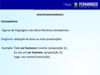 SEISCENTISMO/BARROCO
Conceptismo
Figuras de linguagens nas obras literárias conceptistas:
Silogismo: dedução de duas ou mais proposições.
Exemplo: Todo ser humano é mortal. (proposição 1);
Eu sou um ser humano. (proposição 2);
Logo, sou mortal (conclusão).
 