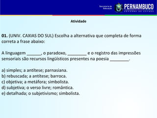 Atividade
01. (UNIV. CAXIAS DO SUL) Escolha a alternativa que completa de forma
correta a frase abaixo:
A linguagem ______, o paradoxo, ________ e o registro das impressões
sensoriais são recursos lingüísticos presentes na poesia ________.
a) simples; a antítese; parnasiana.
b) rebuscada; a antítese; barroca.
c) objetiva; a metáfora; simbolista.
d) subjetiva; o verso livre; romântica.
e) detalhada; o subjetivismo; simbolista.
 