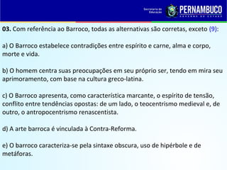 03. Com referência ao Barroco, todas as alternativas são corretas, exceto (9):
a) O Barroco estabelece contradições entre espírito e carne, alma e corpo,
morte e vida.
b) O homem centra suas preocupações em seu próprio ser, tendo em mira seu
aprimoramento, com base na cultura greco-latina.
c) O Barroco apresenta, como característica marcante, o espírito de tensão,
conflito entre tendências opostas: de um lado, o teocentrismo medieval e, de
outro, o antropocentrismo renascentista.
d) A arte barroca é vinculada à Contra-Reforma.
e) O barroco caracteriza-se pela sintaxe obscura, uso de hipérbole e de
metáforas.
 