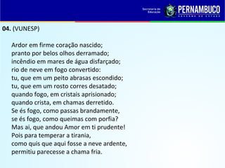 04. (VUNESP)
Ardor em firme coração nascido;
pranto por belos olhos derramado;
incêndio em mares de água disfarçado;
rio de neve em fogo convertido:
tu, que em um peito abrasas escondido;
tu, que em um rosto corres desatado;
quando fogo, em cristais aprisionado;
quando crista, em chamas derretido.
Se és fogo, como passas brandamente,
se és fogo, como queimas com porfia?
Mas ai, que andou Amor em ti prudente!
Pois para temperar a tirania,
como quis que aqui fosse a neve ardente,
permitiu parecesse a chama fria.
 