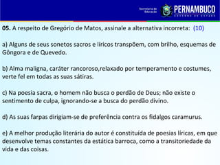 05. A respeito de Gregório de Matos, assinale a alternativa incorreta: (10)
a) Alguns de seus sonetos sacros e líricos transpõem, com brilho, esquemas de
Gôngora e de Quevedo.
b) Alma maligna, caráter rancoroso,relaxado por temperamento e costumes,
verte fel em todas as suas sátiras.
c) Na poesia sacra, o homem não busca o perdão de Deus; não existe o
sentimento de culpa, ignorando-se a busca do perdão divino.
d) As suas farpas dirigiam-se de preferência contra os fidalgos caramurus.
e) A melhor produção literária do autor é constituída de poesias líricas, em que
desenvolve temas constantes da estática barroca, como a transitoriedade da
vida e das coisas.
 